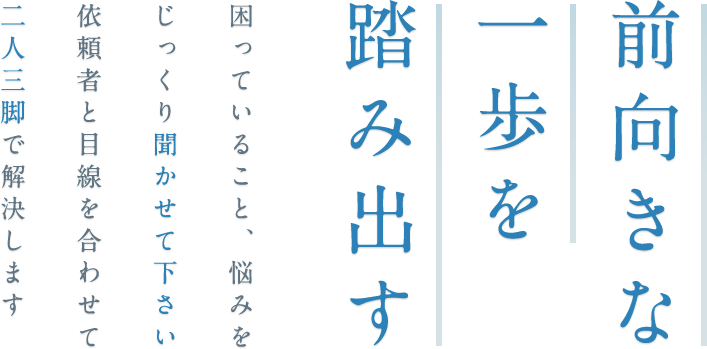 前向きな一歩を踏み出す 困っていること、悩みをじっくり聞かせて下さい依頼者と目線を合わせて二人三脚で解決します