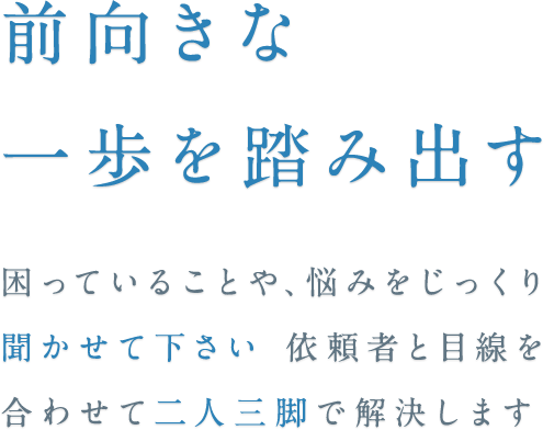 前向きな一歩を踏み出す 困っていること、悩みをじっくり聞かせて下さい依頼者と目線を合わせて二人三脚で解決します